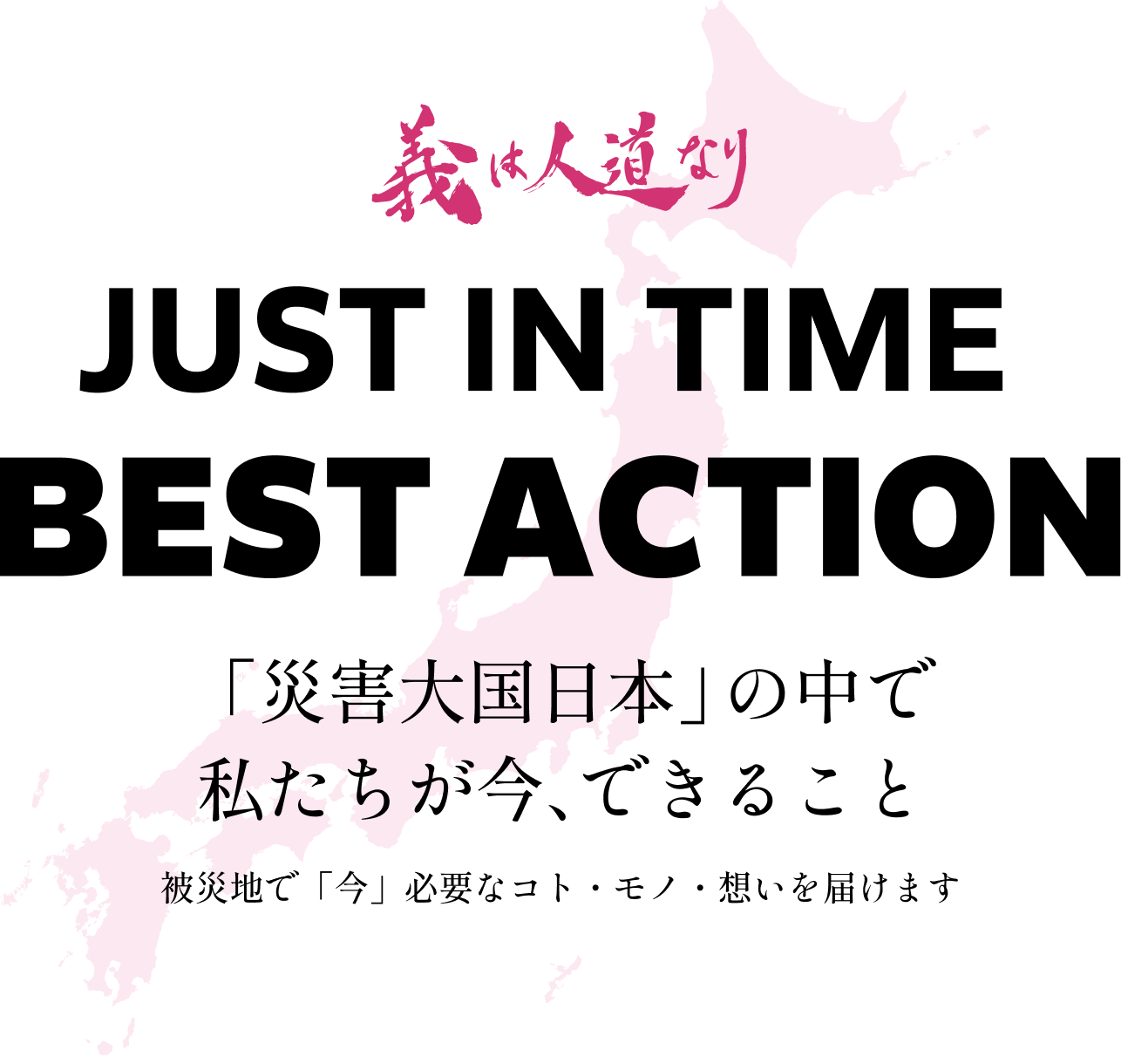 義は人道なりJUST IN TIME BEST ACTION「災害大国日本」の中で私たちが今、できること。被災地で「今」必要なコト・モノ・想いを届けます