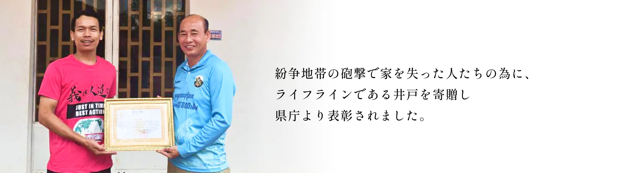 紛争地帯の砲撃で家を失った人たちの為に、ライフラインである井戸を寄贈し県庁より表彰されました。